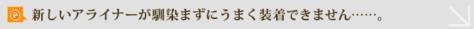 Q.新しいアライナーが馴染まずにうまく装着できません……。