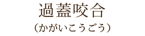 過蓋咬合
(かがいこうごう)